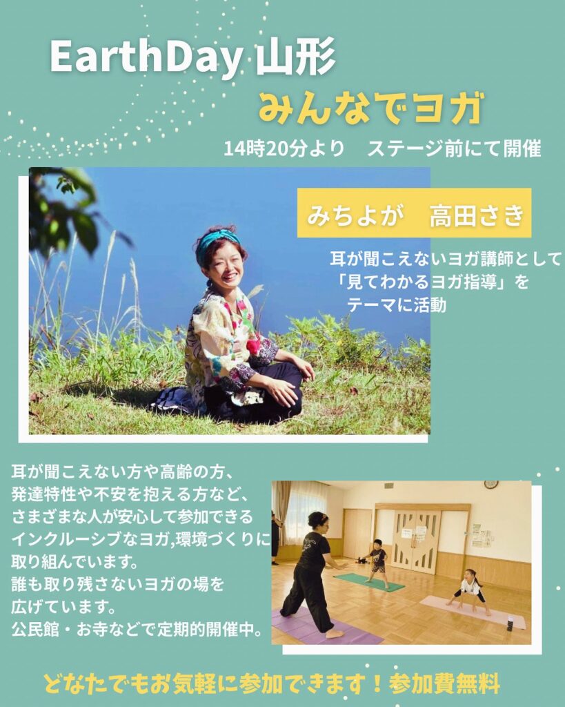 面ステージ前で開催の情報提供画像
EarthDay 山形
みんなでヨガ
14時20分より ステージ前にて開催

みちよが　高田さき
耳が聞こえないヨガ講師として「見てわかるヨガ指導」をテーマに活動

耳が聞こえない方や高齢の方、発達特性や不安を抱える方など、さまざまな人が安心して参加できるインクルーシブなヨガの場づくりに取り組んでいます。
公民館・お寺などで定期的に開催中。

どなたでもお気軽に参加できます！参加費無料