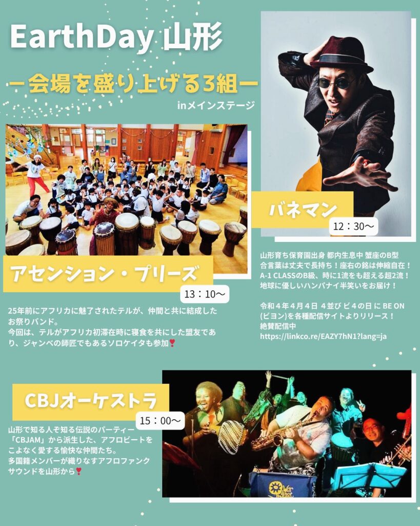メインステージでの企画情報画像①です
EarthDay 山形
ー 会場を盛り上げる3組 ー
in メインステージ

アセンション・ブリーズ
13:10〜
25年前にアフリカに魅了されたメンバーが、世界と地域をつなぐ音楽を届けます。ジャンベの音で心も体もリズムに乗せて✨

バネネズ
12:30〜
山形市在住の音楽ユニット。軽快なリズムと独自の世界観で会場を盛り上げます！

CBJオーケストラ
15:00〜
山形で活動する楽団のパフォーマンス。迫力ある演奏でフィナーレを彩ります！
